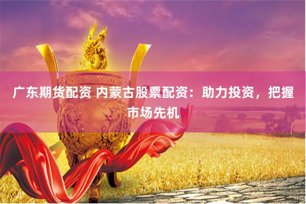 广东期货配资 内蒙古股票配资：助力投资，把握市场先机