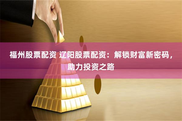 福州股票配资 辽阳股票配资：解锁财富新密码，助力投资之路