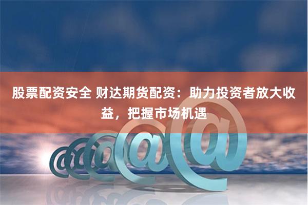 股票配资安全 财达期货配资：助力投资者放大收益，把握市场机遇
