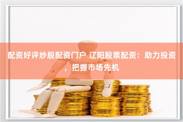 配资好评炒股配资门户 辽阳股票配资：助力投资，把握市场先机