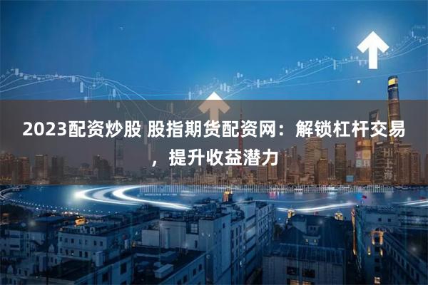 2023配资炒股 股指期货配资网:解锁杠杆交易,提升收益潜力