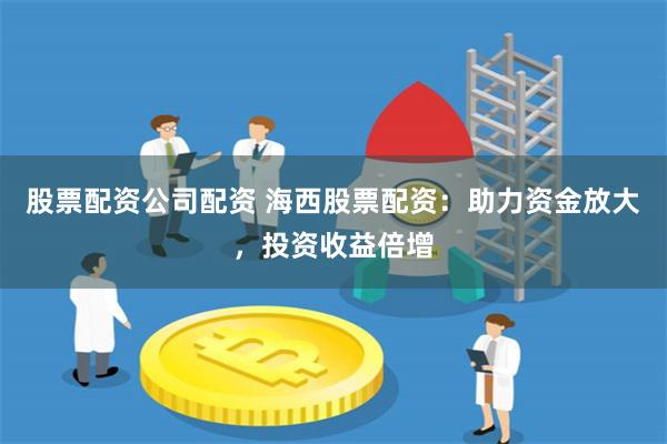 股票配资公司配资 海西股票配资：助力资金放大，投资收益倍增