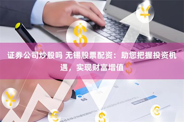 证券公司炒股吗 无锡股票配资：助您把握投资机遇，实现财富增值