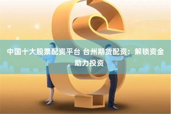 中国十大股票配资平台 台州期货配资:解锁资金,助力投资