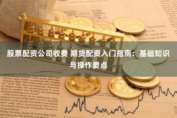股票配资公司收费 期货配资入门指南：基础知识与操作要点