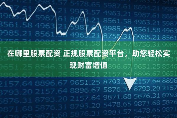 在哪里股票配资 正规股票配资平台，助您轻松实现财富增值